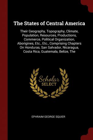 Ephraim George Squier The States of Central America. Their Geography, Topography, Climate, Population, Resources, Productions, Commerce, Political Organization, Aborigines, Etc., Etc., Comprising Chapters On Honduras, San Salvador, Nicaragua, Costa Rica, Guatemala, Bel...
