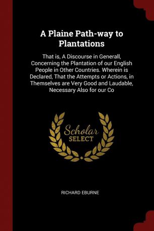 Richard Eburne A Plaine Path-way to Plantations. That is, A Discourse in Generall, Concerning the Plantation of our English People in Other Countries. Wherein is Declared, That the Attempts or Actions, in Themselves are Very Good and Laudable, Necessary Also for...