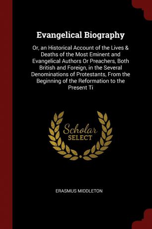 Erasmus Middleton Evangelical Biography. Or, an Historical Account of the Lives & Deaths of the Most Eminent and Evangelical Authors Or Preachers, Both British and Foreign, in the Several Denominations of Protestants, From the Beginning of the Reformation to the Pr...