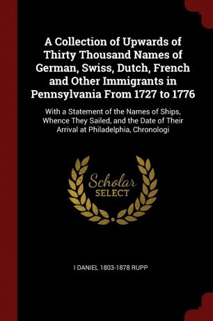 I Daniel 1803-1878 Rupp A Collection of Upwards of Thirty Thousand Names of German, Swiss, Dutch, French and Other Immigrants in Pennsylvania From 1727 to 1776. With a Statement of the Names of Ships, Whence They Sailed, and the Date of Their Arrival at Philadelphia, Chr...