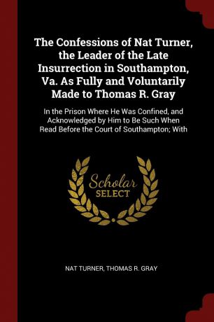 Nat Turner, Thomas R. Gray The Confessions of Nat Turner, the Leader of the Late Insurrection in Southampton, Va. As Fully and Voluntarily Made to Thomas R. Gray. In the Prison Where He Was Confined, and Acknowledged by Him to Be Such When Read Before the Court of Southampt...