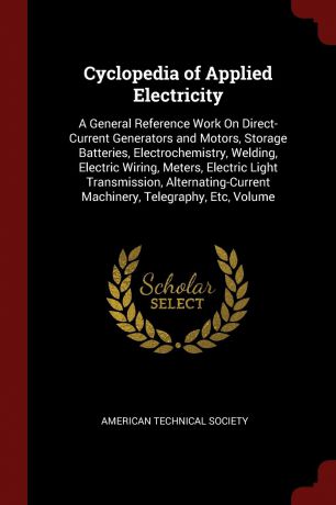 Cyclopedia of Applied Electricity. A General Reference Work On Direct-Current Generators and Motors, Storage Batteries, Electrochemistry, Welding, Electric Wiring, Meters, Electric Light Transmission, Alternating-Current Machinery, Telegraphy, Etc...