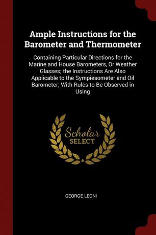 George Leoni Ample Instructions for the Barometer and Thermometer. Containing Particular Directions for the Marine and House Barometers, Or Weather Glasses; the Instructions Are Also Applicable to the Sympiesometer and Oil Barometer; With Rules to Be Observed ...