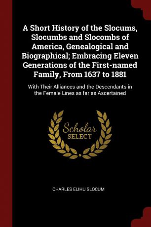 Charles Elihu Slocum A Short History of the Slocums, Slocumbs and Slocombs of America, Genealogical and Biographical; Embracing Eleven Generations of the First-named Family, From 1637 to 1881. With Their Alliances and the Descendants in the Female Lines as far as Asce...