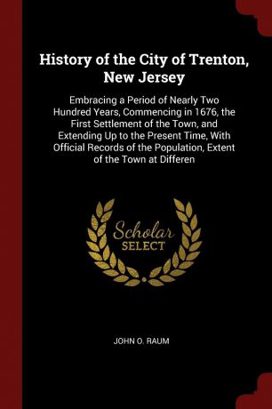 John O. Raum History of the City of Trenton, New Jersey. Embracing a Period of Nearly Two Hundred Years, Commencing in 1676, the First Settlement of the Town, and Extending Up to the Present Time, With Official Records of the Population, Extent of the Town at ...