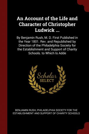 Benjamin Rush An Account of the Life and Character of Christopher Ludwick ... By Benjamin Rush, M. D. First Published in the Year 1801. Rev. and Republished by Direction of the Philadelphia Society for the Establishment and Support of Charity Schools. to Which ...