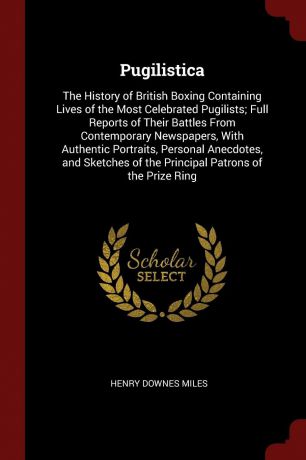 Henry Downes Miles Pugilistica. The History of British Boxing Containing Lives of the Most Celebrated Pugilists; Full Reports of Their Battles From Contemporary Newspapers, With Authentic Portraits, Personal Anecdotes, and Sketches of the Principal Patrons of the Pr...