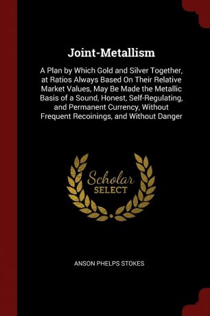 Anson Phelps Stokes Joint-Metallism. A Plan by Which Gold and Silver Together, at Ratios Always Based On Their Relative Market Values, May Be Made the Metallic Basis of a Sound, Honest, Self-Regulating, and Permanent Currency, Without Frequent Recoinings, and Without...