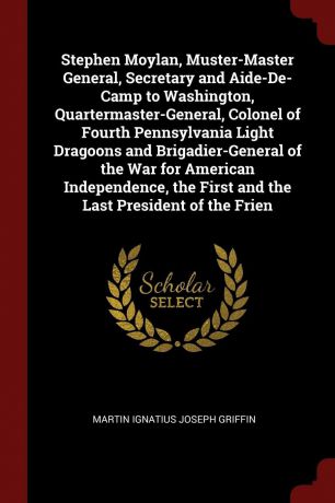 Martin Ignatius Joseph Griffin Stephen Moylan, Muster-Master General, Secretary and Aide-De-Camp to Washington, Quartermaster-General, Colonel of Fourth Pennsylvania Light Dragoons and Brigadier-General of the War for American Independence, the First and the Last President of t...