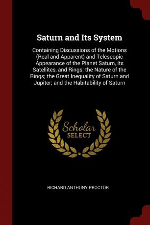 Richard Anthony Proctor Saturn and Its System. Containing Discussions of the Motions (Real and Apparent) and Telescopic Appearance of the Planet Saturn, Its Satellites, and Rings; the Nature of the Rings; the Great Inequality of Saturn and Jupiter; and the Habitability o...