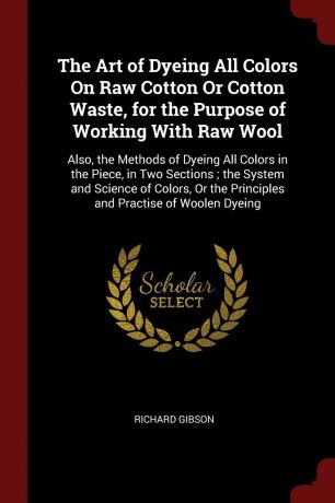 Richard Gibson The Art of Dyeing All Colors On Raw Cotton Or Cotton Waste, for the Purpose of Working With Raw Wool. Also, the Methods of Dyeing All Colors in the Piece, in Two Sections ; the System and Science of Colors, Or the Principles and Practise of Woolen...