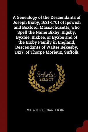 Willard Goldthwaite Bixby A Genealogy of the Descendants of Joseph Bixby, 1621-1701 of Ipswich and Boxford, Massachusetts, who Spell the Name Bixby, Bigsby, Byxbie, Bixbee, or Byxbe and of the Bixby Family in England, Descendants of Walter Bekesby, 1427, of Thorpe Morieux,...