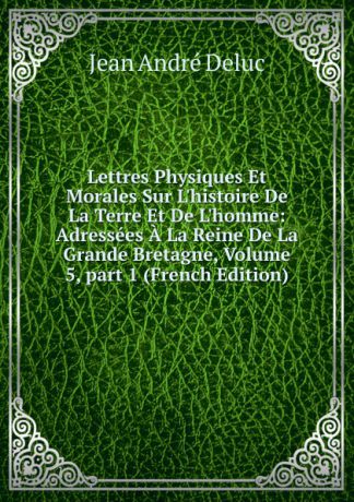 Jean André Deluc Lettres Physiques Et Morales Sur L.histoire De La Terre Et De L.homme: Adressees A La Reine De La Grande Bretagne, Volume 5,.part 1 (French Edition)