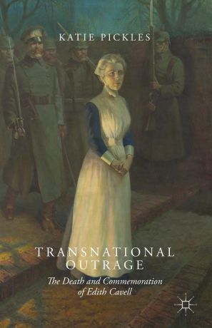 Katie Pickles Transnational Outrage. The Death and Commemoration of Edith Cavell