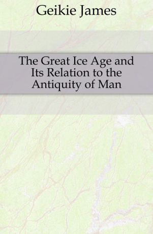 Geikie James The Great Ice Age and Its Relation to the Antiquity of Man