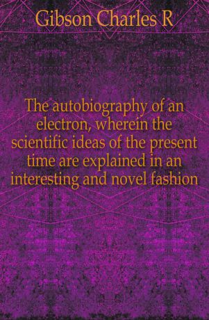 Charles R. Gibson The autobiography of an electron, wherein the scientific ideas of the present time are explained in an interesting and novel fashion