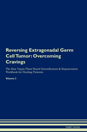 Health Central Reversing Extragonadal Germ Cell Tumor. Overcoming Cravings The Raw Vegan Plant-Based Detoxification & Regeneration Workbook for Healing Patients. Volume 3