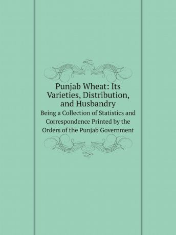 Punjab Commissioner of Agriculture Punjab Wheat: Its Varieties, Distribution, and Husbandry. Being a Collection of Statistics and Correspondence Printed by the Orders of the Punjab Government