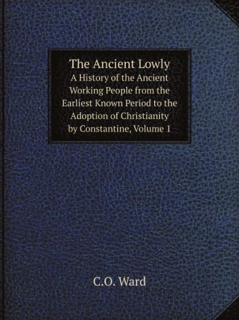 C.O. Ward The Ancient Lowly. A History of the Ancient Working People from the Earliest Known Period to the Adoption of Christianity by Constantine, Volume 1