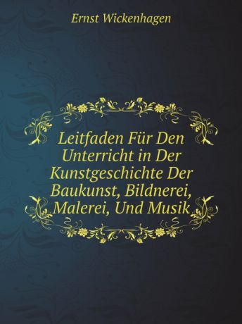 Ernst Wickenhagen Leitfaden Fur Den Unterricht in Der Kunstgeschichte Der Baukunst, Bildnerei, Malerei, Und Musik