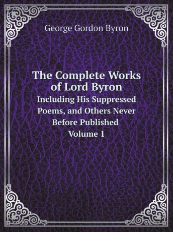 George Gordon Byron The Complete Works of Lord Byron. Including His Suppressed Poems, and Others Never Before Published Volume 1