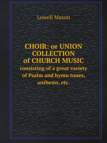 Lowell Mason Choir: or Union collection of church music. consisting of a great variety of Psalm and hymn tunes, anthems, etc.
