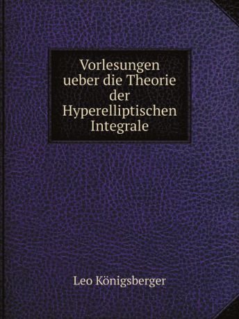 Leo Königsberger Vorlesungen ueber die Theorie der Hyperelliptischen Integrale