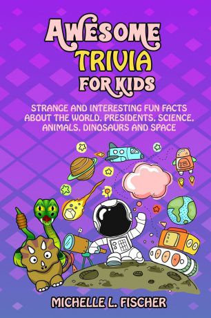 Michelle L. Fischer Awesome Trivia For Kids. Strange And Interesting Fun Facts About The World, Presidents, Science, Animals, Dinosaurs And Space