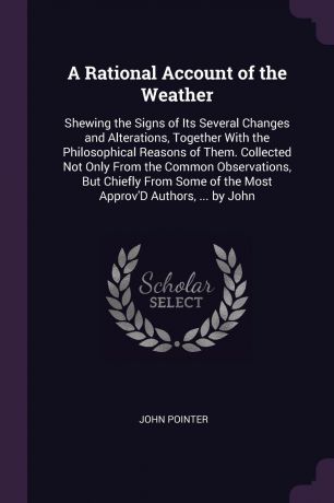 John Pointer A Rational Account of the Weather. Shewing the Signs of Its Several Changes and Alterations, Together With the Philosophical Reasons of Them. Collected Not Only From the Common Observations, But Chiefly From Some of the Most Approv