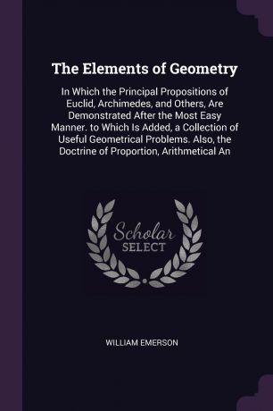 William Emerson The Elements of Geometry. In Which the Principal Propositions of Euclid, Archimedes, and Others, Are Demonstrated After the Most Easy Manner. to Which Is Added, a Collection of Useful Geometrical Problems. Also, the Doctrine of Proportion, Arithme...
