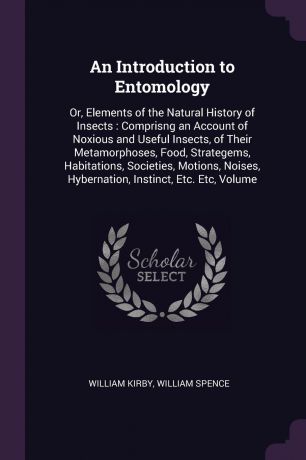 William Kirby, William Spence An Introduction to Entomology. Or, Elements of the Natural History of Insects : Comprisng an Account of Noxious and Useful Insects, of Their Metamorphoses, Food, Strategems, Habitations, Societies, Motions, Noises, Hybernation, Instinct, Etc. Etc,...