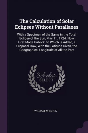 William Whiston The Calculation of Solar Eclipses Without Parallaxes. With a Specimen of the Same in the Total Eclipse of the Sun, May 11. 1724. Now First Made Publick. to Which Is Added, a Proposal How, With the Latitude Given, the Geographical Longitude of All ...