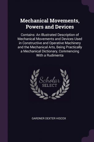 Gardner Dexter Hiscox Mechanical Movements, Powers and Devices. Contains: An Illustrated Description of Mechanical Movements and Devices Used in Constructive and Operative Machinery and the Mechanical Arts, Being Practically a Mechanical Dictionary, Commencing With a R...