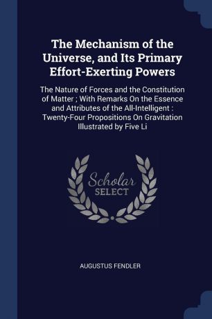Augustus Fendler The Mechanism of the Universe, and Its Primary Effort-Exerting Powers. The Nature of Forces and the Constitution of Matter ; With Remarks On the Essence and Attributes of the All-Intelligent : Twenty-Four Propositions On Gravitation Illustrated by...