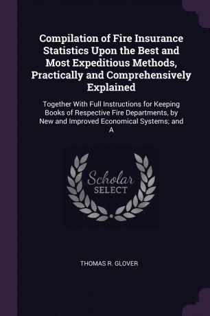 Thomas R. Glover Compilation of Fire Insurance Statistics Upon the Best and Most Expeditious Methods, Practically and Comprehensively Explained. Together With Full Instructions for Keeping Books of Respective Fire Departments, by New and Improved Economical System...