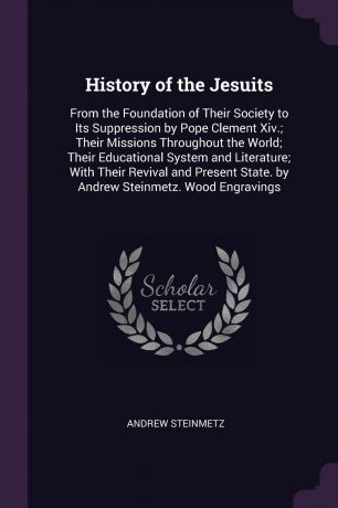 Andrew Steinmetz History of the Jesuits. From the Foundation of Their Society to Its Suppression by Pope Clement Xiv.; Their Missions Throughout the World; Their Educational System and Literature; With Their Revival and Present State. by Andrew Steinmetz. Wood Eng...