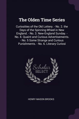 Henry Mason Brooks The Olden Time Series. Curiosities of the Old Lottery. - No. 2. the Days of the Spinning-Wheel in New England. - No. 3. New-England Sunday. - No. 4. Quaint and Curious Advertisements. - No. 5 Some Strange and Curious Punishments. - No. 6. Literary...