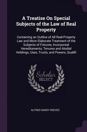 Alfred Gandy Reeves A Treatise On Special Subjects of the Law of Real Property. Containing an Outline of All Real-Property Law and More Elaborate Treatment of the Subjects of Fixtures, Incorporeal Hereditaments, Tenures and Alodial Holdings, Uses, Trusts, and Powers,...