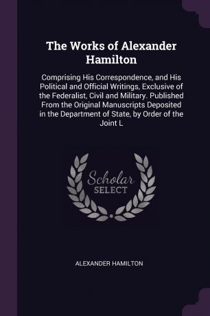 Alexander Hamilton The Works of Alexander Hamilton. Comprising His Correspondence, and His Political and Official Writings, Exclusive of the Federalist, Civil and Military. Published From the Original Manuscripts Deposited in the Department of State, by Order of the...
