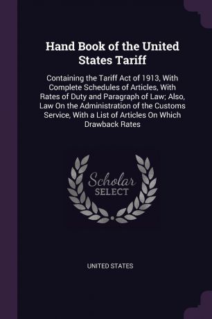 Hand Book of the United States Tariff. Containing the Tariff Act of 1913, With Complete Schedules of Articles, With Rates of Duty and Paragraph of Law; Also, Law On the Administration of the Customs Service, With a List of Articles On Which Drawba...