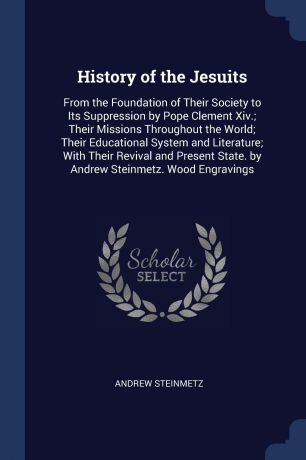 Andrew Steinmetz History of the Jesuits. From the Foundation of Their Society to Its Suppression by Pope Clement Xiv.; Their Missions Throughout the World; Their Educational System and Literature; With Their Revival and Present State. by Andrew Steinmetz. Wood Eng...