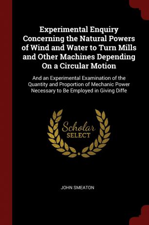 John Smeaton Experimental Enquiry Concerning the Natural Powers of Wind and Water to Turn Mills and Other Machines Depending On a Circular Motion. And an Experimental Examination of the Quantity and Proportion of Mechanic Power Necessary to Be Employed in Givi...