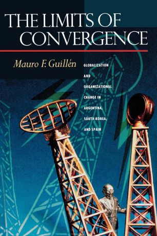 Mauro F. Guillén The Limits of Convergence. Globalization and Organizational Change in Argentina, South Korea, and Spain