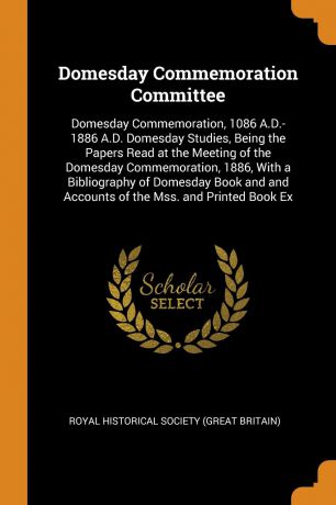 Domesday Commemoration Committee. Domesday Commemoration, 1086 A.D.-1886 A.D. Domesday Studies, Being the Papers Read at the Meeting of the Domesday Commemoration, 1886, With a Bibliography of Domesday Book and and Accounts of the Mss. and Printed...