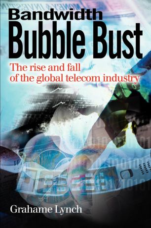 Grahame Lynch Bandwidth Bubble Bust. The Rise and Fall of the Global Telecom Industry
