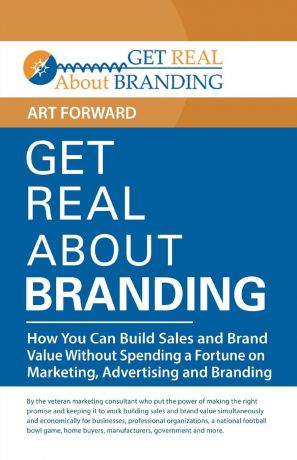 Art Forward Get Real About Branding. How You Can Build Sales and Brand Value Without Spending a Fortune on Marketing, Advertising and Branding