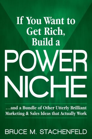 Bruce Stachenfeld If You Want to Get Rich Build a Power Niche. And a Bundle of Other Utterly Brilliant Marketing and Sales Ideas That Actually Work