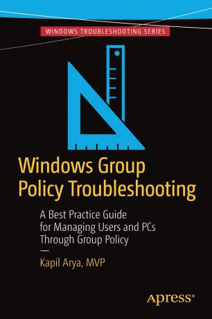 Kapil Arya Windows Group Policy Troubleshooting. A Best Practice Guide for Managing Users and PCs Through Group Policy
