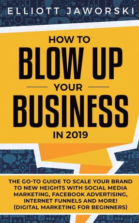 Elliott Jaworski How to Blow Up Your Business in 2019. The Go-To Guide to Scale Your Brand to New Heights with Social Media Marketing, Facebook Advertising, Internet Funnels and More! (Digital Marketing for Beginners)