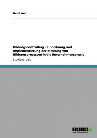 David Wolf Bildungscontrolling - Einordnung und Implementierung der Messung von Bildungsprozessen in die Unternehmenspraxis